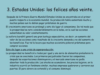 Después de la Primera Guerra Mundial Estados Unidos se encontraba en el primer puesto respecto a la economía mundial. Su producción había aumentado mucho y muchos países aun le debían pagar préstamos de guerra. El crecimiento americano se prolongó y esto dio lugar al consumismo. De tal modo que la prosperidad se noto considerablemente en la bolsa, en la cual las acciones aumentaban su valor constantemente. La euforia bursátil generó una gran burbuja especulativa, es decir, un aumento del valor de las acciones como resultado de la creciente demanda y no del aumento de los beneficios. Fue tal la locura que muchos accionista pidieron préstamos para comprar acciones. Esto dio lugar a una crisis de superproducción: La prosperidad no benefició a todos por igual y una serie de elementos preludiaron la crisis que se avecinaba. Los primeros perjudicados fueron los campesinos, después las exportaciones disminuyeron y el mercado americano no podía absorber toda la producción. Los stocks se acumularon, los precios bajaron, en la industria ocurrió un fenómeno similar, muchas empresas quebraron y cerraron sus puertas. El paro obrero se extendió y el consumo disminuyó. 3. Estados Unidos: los felices años veinte. 