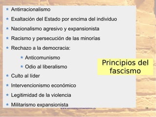 www.lahistoriayotroscuentos.es 10
Antirracionalismo
Exaltación del Estado por encima del individuo
Nacionalismo agresivo y expansionista
Racismo y persecución de las minorías
Rechazo a la democracia:
Anticomunismo
Odio al liberalismo
Culto al líder
Intervencionismo económico
Legitimidad de la violencia
Militarismo expansionista
Principios del
fascismo
 