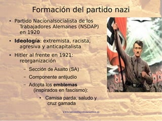 www.lahistoriayotroscuentos.es
Formación del partido nazi
● Partido Nacionalsocialista de los
Trabajadores Alemanes (NSDAP)
en 1920
● Ideología: extremista, racista,
agresiva y anticapitalista
● Hitler al frente en 1921:
reorganización
– Sección de Asalto (SA)
– Componente antijudío
– Adopta los emblemas
(inspirados en fascismo):
● Camisa parda, saludo y
cruz gamada
 