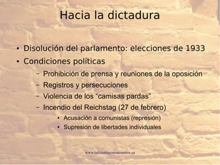 www.lahistoriayotroscuentos.es
● Disolución del parlamento: elecciones de 1933
● Condiciones políticas
– Prohibición de prensa y reuniones de la oposición
– Registros y persecuciones
– Violencia de los “camisas pardas”
– Incendio del Reichstag (27 de febrero)
● Acusación a comunistas (represión)
● Supresión de libertades individuales
Hacia la dictadura
 