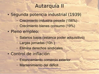 www.lahistoriayotroscuentos.es
Autarquía II
● Segunda potencia industrial (1939)
– Crecimiento industria pesada (156%)
– Crecimiento bienes consumo (19%)
● Pleno empleo:
– Salarios bajos (estanca poder adquisitivo)
– Largas jornadas (10h.)
– Elimina derechos sindicales
● Control de inflación
– Estancamiento comercio exterior
– Mantenimiento del déficit
 