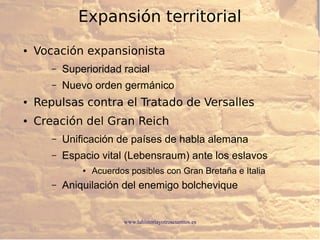 www.lahistoriayotroscuentos.es
Expansión territorial
● Vocación expansionista
– Superioridad racial
– Nuevo orden germánico
● Repulsas contra el Tratado de Versalles
● Creación del Gran Reich
– Unificación de países de habla alemana
– Espacio vital (Lebensraum) ante los eslavos
● Acuerdos posibles con Gran Bretaña e Italia
– Aniquilación del enemigo bolchevique
 