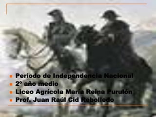    Periodo de Independencia Nacional
   2º año medio
   Liceo Agrícola María Reina Purulón
   Prof. Juan Raúl Cid Rebolledo
 