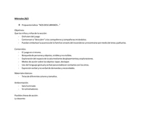 Miércoles29/2
 Propuestalúdica:“NOSDESCUBRIMOS…”
Objetivos:
Que losniñosy niñasde la sección:
- Disfrutendel juego
- Comiencena“descubrir”alos compañerosycompañerasmirándolos.
- Puedansimbolizarlaausenciade lofamiliaratravésdel esconderse yencontrarse pormediode telasypañuelos.
Contenidos:
- El juegoensí mismo.
- Búsquedade personasyobjetos,visiblesynovisibles.
- Exploracióndel espaciode lasalamediante desplazamientosyexploraciones.
- Modos de acción sobre losobjetos:tapar,destapar.
- Uso del lenguaje gestualyverbal paraestablecercontactosconlosotros.
- Expresiónverbal ynoverbal de demandas ynecesidades.
Materialesbásicos:
- Telasde diferentes coloresytamaños.
Ambientación:
- Salailuminada
- Sinalmohadones
Posibleslíneasde acción:
La docente:
 