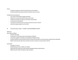 Cierre:
- Se pediráun aplausoa todoslosvalientesque se escondieron.
- Se pedirácolaboraciónparaesconderlastelasde nuevoenlacaja.
Indicadoresde laevaluación:
- ¿Los niñosyniñaspudieronjugarcontentos?
- ¿Notaronla ausenciade lafamiliadentrode lasala?
- ¿Pudieronesconderala seño?¿se animaronaencontrarla?
- ¿se animarona esconderse?
- ¿se observointeracciónentre lasniñasyniñosde lasección?¿Cómo?
- ¿qué otrosjuegossurgieronconlastelas?
 PropuestalúdicaII(sala):“Y AHORA…NOSESCONDEMOS JUNTOS”
Objetivos:
Que Catalinay Mateo:
- Disfrutendel juego
- Fortalezcanel vínculoque estáncomenzandoaestablecer.
- Interactúenjugando;mirándose,encontrándosemediante latela.
- Puedansimbolizarlaausenciade lofamiliaratravésdel esconderse yencontrarse pormediode telasypañuelos.
- Medirla toleranciade cada niñoy niñade la secciónencuántoa laausenciade su familia.
Contenidos:
- El juegoensí mismo.
- Búsquedade personas,visiblesynovisibles.
- Exploracióndel espaciode lasalamediante desplazamientosyexploraciones.
- Modos de acción sobre losobjetos:tapar,destapar.
 