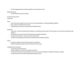 - Uso del lenguaje gestualyverbal paraestablecercontactosconlosotros.
Materialesbásicos:
- Telasde diferentescoloresytamaños.
Posibleslíneasde acción:
La docente:
Inicio:
- Comentaráque hoyjugaremoscontelas,perocon telasmásgrandes…lespediráayudapara colgarlas.
- Dará tiempoala exploraciónde lamisma.
- Preguntaráquiénse animaa esconderse del otroladode latela.
Desarrollo:
- Preguntará…¿y ahora?¿Dónde estáel compañeroo compañeraque se escondió?Incitará,aquiennose escondió,allamarlopara que
aparezca.
- Propiciaráel encuentrooaparicióndel compañeroocompañeraescondido.
- Y si ahora me escondoyo…¿quiénse anima a encontrarme?
- Se dará tiempoylugarpara las propuestas,posiblesde parte de Mateoy Catalina.
Cierre:
- Se pediráun aplausoa todoslosvalientesque se escondieron.
- Se pedirácolaboraciónparaesconderlastelasde nuevoenlacaja.
Indicadoresde laevaluación:
- ¿Se losobservójugarcontentos?
- ¿CatalinayMateo se animarona manipularel material?
- ¿Se animarona esconderse solosdetrásde latela?¿A encontraral compañeroo compañera?¿A buscar a laseño?
- ¿enalgúnmomentose losobservóangustiadosdetrásde latela?
 