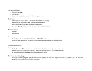 Que Catalinay Mateo:
- Disfrutendel juego.
- Interactúen.
- Generenunlazoafectivoparacon la educadoray viceversa.
Contenidos:
- Interacciónconparesy adultosenlosmomentoscotidianosyde juego
- Exploracióndel espaciode lasalaa travésde desplazamientos.
- Expresiónverbal ynoverbal de demandasynecesidades.
- Uso del lenguaje gestualyverbal paraestablecercontactosconlosotros.
Materialesbásicos:
- Sillones
- Colchonetas.
Ambientación:
- Luz del día enel caso de que haya sol,sinoluzartificial.Salafresca.
- La salano debe tenermesas,paraque laniñay el niñopuedandesplazarse conmayorfacilidad.
Posibleslíneasde acción:
La docente:
- invitaa CatalinayMateo a construirun caminitoconlos sillones,paraque juguemos airnosde paseo.
- Se preguntaa Catalinay a Mateo: ¿Quiénse animaa pasar por el camino?¿Alguienme acompaña?
- El docente propone esconderse enlosdistintostramosdel camino.
Mientrasse desarrollael juego:
- se dejaque losniñosjueguene interactúenesperandoaque algodel ordende lono previstoacontezca para tomaresoy desarrollarlo.
- Se observanpropuestasyse desarrollanlasposibles
 