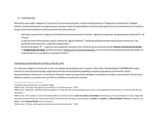5) COOPERACIÓN
Ahorabien,para poder“adaptarnos”(yasimilar3
) aestanuevasituación,el docente debepropiciar“trabajosde simbolización” (trabajos
lúdicos4
),donde puedaponerenjuegoestoque nospasa;esdecirdonde podamossimbolizartodoaquelloque nosintranquiliza,nosinquietay
ocupa nuestropensamiento eneste procesode iniciación;comoser:
- Aprenderaquedarnos sinangustiasimbolizaremoslaausenciade lofamiliar.Jugaremosaaparecer,desaparecerpormediodel for-da
(Freud).
- Lo desconocido necesitamosrealizartrabajosde “agujereamiento5
”,de dónde podamosextraermaterial paraconocernos. Yasí
posibilitarlaformaciónde “superficiesexistenciales”6
.
- Serparte del grupo  “…aparecenotrosjugares endondeel niño involucraunaserie de accionesde relacióncontinente/contenido...
Es la fabricación de tubos: donde se producen prácticasde inclusionesrecíprocas, enunarelacióncontenido/continente que atañe asu
corporeidadyno a una adentro,fuerade él mismo.”7
Característicasespecíficasde losniñosyniñasde 1 año
Los niñosque integran lasecciónde un año soncapaces de desplazarse porel espacio.Estosniños“deambuladores”(DEAMBULAR:andar,
caminarsin direccióndeterminada;segúndiccionariode laReal AcademiaEspañola),necesitanpropuestasque fomenten dichos
desplazamientos,yfavorezcan suautonomía.Ésta gran conquistalespermite investigarel mundoque losrodea;loque comprende:personas,
objetosyespacios;yasí comenzara percibirlarealidadenlacuál estáninmersos.
3 Procesos de acomodación y asimilación,Piaget.
4Mónica Kac;“El espacio del jugar en el proceso de iniciación declases”- 2012-
5Mónica Kac:“Agujerear significa entonces penetrar el cuerpo del otro para prolongarmeyo, para ir construyendo mi propio límite y e ir extrayendo del otro
respuestas…”
6
Mónica Kac:“Para aceptar la ‘discontinuidad’,debe en primera instancia crear una nueva continuidad ahí donde pasará mucho tiempo de su día,integrando
un grupo de aprendizaje.Esta ‘nueva continuidad’seda entre otros factores,construyendo su tiempo, su espacio y la Mutua Relación Interna a través de una
Tarea, como Proyecto Grupal que los convoca.”
7Mónica Kac;“El espacio del jugar en el proceso de iniciación declases”- 2012-
 