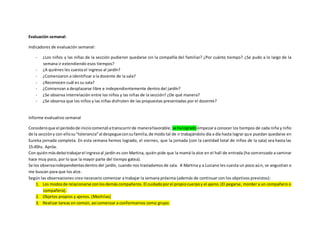 Evaluación semanal:
Indicadores de evaluación semanal:
- ¿Los niños y las niñas de la sección pudieron quedarse sin la compañía del familiar? ¿Por cuánto tiempo? ¿Se pudo a lo largo de la
semana ir extendiendo esos tiempos?
- ¿A quiénes les cuesta el ingreso al jardín?
- ¿Comenzaron a identificar a la docente de la sala?
- ¿Reconocen cuál es su sala?
- ¿Comienzan a desplazarse libre e independientemente dentro del jardín?
- ¿Se observa interrelación entre los niños y las niñas de la sección? ¿De qué manera?
- ¿Se observa que los niños y las niñas disfruten de las propuestas presentadas por el docente?
Informe evaluativo semanal
Consideroque el períodode iniciocomenzóatranscurrirde manerafavorable; se halogradoempezara conocer los tiempos de cada niña y niño
de la seccióny con ellosu“tolerancia”al despegueconsufamilia,de modo tal de ir trabajándolo día a día hasta lograr que puedan quedarse en
Eureka jornada completa. En esta semana hemos logrado, el viernes, que la jornada (con la cantidad total de niños de la sala) sea hasta las
15:45hs. Apróx.
Con quiénmásdebotrabajarel ingresoal jardín es con Martina, quién pide que la mamá la alce en el hall de entrada (ha comenzado a caminar
hace muy poco, por lo que la mayor parte del tiempo gatea).
Se los observaindependientesdentro del jardín, cuando nos trasladamos de sala. A Martina y a Luciano les cuesta un poco aún, se angustian o
me buscan para que los alce.
Según las observaciones creo necesario comenzar a trabajar la semana próxima (además de continuar con los objetivos previstos):
1. Los modosde relacionarse conlosdemáscompañeros. El cuidadoporel propiocuerpoy el ajeno.(El pegarse, morder a un compañero o
compañera).
2. Objetos propios y ajenos. (Mochilas)
3. Realizar tareas en común, así comenzar a conformarnos como grupo.
 