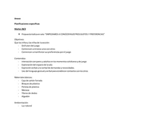Anexo
Planificaciones específicas
Martes 28/2
 Propuestalúdicaensala:“EMPEZAMOS A CONOCERNUESTROSGUSTOS Y PREFERENCIAS”
Objetivos:
Que losniñosy lasniñasde lasección:
- Disfrutendel juego
- Comiencenamirarse unosconotros
- Comiencenamanifestarsuspreferenciasporel juego
Contenidos:
- Interacciónconparesy adultosenlosmomentoscotidianosyde juego
- Exploracióndel espaciode lasala
- Expresiónverbal ynoverbal de demandasynecesidades.
- Uso del lenguaje gestualyverbal paraestablecercontactosconlosotros
Materialesbásicos:
- Caja de cartón forrada
- Bloquesde plástico
- Pelotasde plástico
- Maracas
- Títeresde dedos
- Algodón
Ambientación:
- Luz natural
 