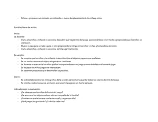 - Sillonesymesas enuncostado,permitiendoel mayordesplazamientode losniñasyniños.
Posibleslíneasde acción:
Inicio:
La docente:
- Invitaa losniñosy niñasde la seccióna descubrirque haydentrode lacaja, posicionándoseenel medioypropiciandoque losniñosse
acerquen.
- Mueve la caja para un ladoy para el otro propiciandolaintrigaenlosniñosyniñas,yllamandosuatención.
- Invitaa losniñosy niñasde la seccióna abrirla caja finalmente.
Desarrollo:
- Se propiciaque losniñosy lasniñasde la secciónelijanel objetoojuguete que prefieran.
- Se los invitaamostrar el objetoelegidoasusfamiliares.
- La docente se acercaráa losniñosyniñasincorporándose ensujuegoomostrándolesotraformade jugar.
- Se dejaque losniñosjueguene interactúen.
- Se observanpropuestasyse desarrollanlasposibles.
Cierre:
- Se pide colaboraciónalos niñosyniñasde la secciónpara volveraguardar todoslosobjetosdentrode lacaja.
- Se felicitaatodoslosque se animarona descubrirlacaja con un fuerte aplauso.
Indicadoresde laevaluación:
- ¿Se observaque losniñosdisfrutendel juego?
- ¿Se acercan a los objetossolososóloencompañíade lafamilia?
- ¿Comienzanarelacionarse conladocente?¿Jueganconella?
- ¿Qué juegoslesgustamás?¿Cuál elije cadauno?
 