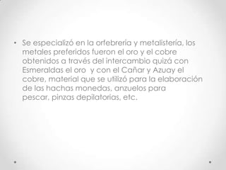 Se especializó en la orfebrería y metalistería, los metales preferidos fueron el oro y el cobre obtenidos a través del intercambio quizá con Esmeraldas el oro  y con el Cañar y Azuay el cobre, material que se utilizó para la elaboración de las hachas monedas, anzuelos para pescar, pinzas depilatorias, etc. 
