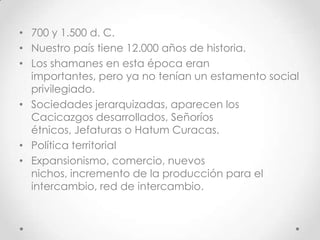 700 y 1.500 d. C.Nuestro país tiene 12.000 años de historia.Los shamanes en esta época eran importantes, pero ya no tenían un estamento social privilegiado.Sociedades jerarquizadas, aparecen los Cacicazgos desarrollados, Señoríos étnicos, Jefaturas o Hatum Curacas.Política territorialExpansionismo, comercio, nuevos nichos, incremento de la producción para el  intercambio, red de intercambio.