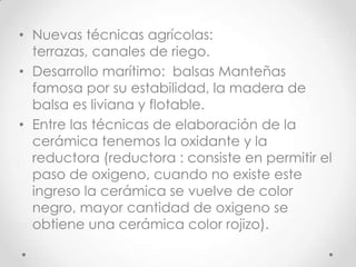 Nuevas técnicas agrícolas:  terrazas, canales de riego.Desarrollo marítimo:  balsas Manteñas famosa por su estabilidad, la madera de balsa es liviana y flotable.Entre las técnicas de elaboración de la cerámica tenemos la oxidante y la reductora (reductora : consiste en permitir el paso de oxigeno, cuando no existe este ingreso la cerámica se vuelve de color negro, mayor cantidad de oxigeno se obtiene una cerámica color rojizo).