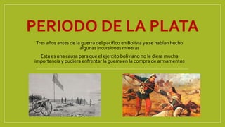 PERIODO DE LA PLATA
Tres años antes de la guerra del pacifico en Bolivia ya se habían hecho
algunas incursiones mineras
Esta es una causa para que el ejercito boliviano no le diera mucha
importancia y pudiera enfrentar la guerra en la compra de armamentos
 
