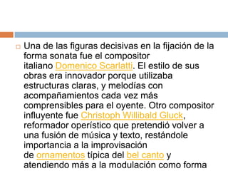  Una de las figuras decisivas en la fijación de la
forma sonata fue el compositor
italiano Domenico Scarlatti. El estilo de sus
obras era innovador porque utilizaba
estructuras claras, y melodías con
acompañamientos cada vez más
comprensibles para el oyente. Otro compositor
influyente fue Christoph Willibald Gluck,
reformador operístico que pretendió volver a
una fusión de música y texto, restándole
importancia a la improvisación
de ornamentos típica del bel canto y
atendiendo más a la modulación como forma
 