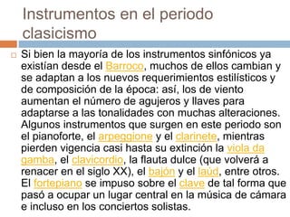 Instrumentos en el periodo
clasicismo
 Si bien la mayoría de los instrumentos sinfónicos ya
existían desde el Barroco, muchos de ellos cambian y
se adaptan a los nuevos requerimientos estilísticos y
de composición de la época: así, los de viento
aumentan el número de agujeros y llaves para
adaptarse a las tonalidades con muchas alteraciones.
Algunos instrumentos que surgen en este periodo son
el pianoforte, el arpeggione y el clarinete, mientras
pierden vigencia casi hasta su extinción la viola da
gamba, el clavicordio, la flauta dulce (que volverá a
renacer en el siglo XX), el bajón y el laúd, entre otros.
El fortepiano se impuso sobre el clave de tal forma que
pasó a ocupar un lugar central en la música de cámara
e incluso en los conciertos solistas.
 