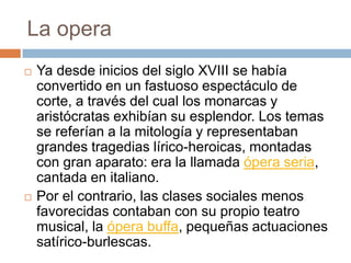 La opera
 Ya desde inicios del siglo XVIII se había
convertido en un fastuoso espectáculo de
corte, a través del cual los monarcas y
aristócratas exhibían su esplendor. Los temas
se referían a la mitología y representaban
grandes tragedias lírico-heroicas, montadas
con gran aparato: era la llamada ópera seria,
cantada en italiano.
 Por el contrario, las clases sociales menos
favorecidas contaban con su propio teatro
musical, la ópera buffa, pequeñas actuaciones
satírico-burlescas.
 