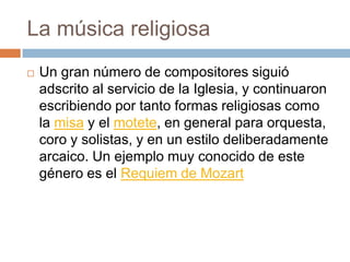 La música religiosa
 Un gran número de compositores siguió
adscrito al servicio de la Iglesia, y continuaron
escribiendo por tanto formas religiosas como
la misa y el motete, en general para orquesta,
coro y solistas, y en un estilo deliberadamente
arcaico. Un ejemplo muy conocido de este
género es el Requiem de Mozart
 