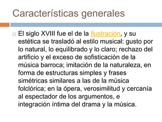 Características generales
 El siglo XVIII fue el de la Ilustración, y su
estética se trasladó al estilo musical: gusto por
lo natural, lo equilibrado y lo claro; rechazo del
artificio y el exceso de sofisticación de la
música barroca; imitación de la naturaleza, en
forma de estructuras simples y frases
simétricas similares a las de la música
folclórica; en la ópera, verosimilitud y cercanía
al espectador de los argumentos, e
integración íntima del drama y la música.
 