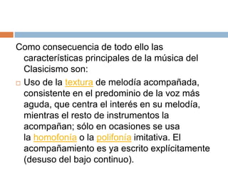 Como consecuencia de todo ello las
características principales de la música del
Clasicismo son:
 Uso de la textura de melodía acompañada,
consistente en el predominio de la voz más
aguda, que centra el interés en su melodía,
mientras el resto de instrumentos la
acompañan; sólo en ocasiones se usa
la homofonía o la polifonía imitativa. El
acompañamiento es ya escrito explícitamente
(desuso del bajo continuo).
 