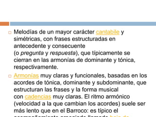  Melodías de un mayor carácter cantabile y
simétricas, con frases estructuradas en
antecedente y consecuente
(o pregunta y respuesta), que típicamente se
cierran en las armonías de dominante y tónica,
respectivamente.
 Armonías muy claras y funcionales, basadas en los
acordes de tónica, dominante y subdominante, que
estructuran las frases y la forma musical
con cadencias muy claras. El ritmo armónico
(velocidad a la que cambian los acordes) suele ser
más lento que en el Barroco: es típico el
 