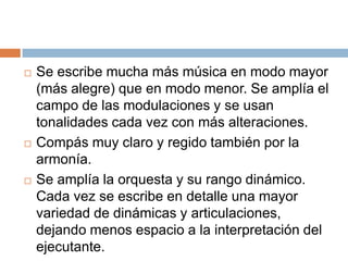  Se escribe mucha más música en modo mayor
(más alegre) que en modo menor. Se amplía el
campo de las modulaciones y se usan
tonalidades cada vez con más alteraciones.
 Compás muy claro y regido también por la
armonía.
 Se amplía la orquesta y su rango dinámico.
Cada vez se escribe en detalle una mayor
variedad de dinámicas y articulaciones,
dejando menos espacio a la interpretación del
ejecutante.
 