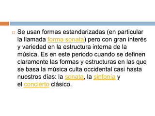  Se usan formas estandarizadas (en particular
la llamada forma sonata) pero con gran interés
y variedad en la estructura interna de la
música. Es en este periodo cuando se definen
claramente las formas y estructuras en las que
se basa la música culta occidental casi hasta
nuestros días: la sonata, la sinfonía y
el concierto clásico.
 