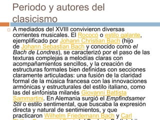 Periodo y autores del
clasicismo
 A mediados del XVIII convivieron diversas
corrientes musicales. El Rococó o estilo galante,
ejemplificado por Johann Christian Bach (hijo
de Johann Sebastian Bach y conocido como el
Bach de Londres), se caracterizó por el paso de las
texturas complejas a melodías claras con
acompañamientos sencillos, y la creación de
estructuras formales bien definidas con secciones
claramente articuladas: una fusión de la claridad
formal de la música francesa con las innovaciones
armónicas y estructurales del estilo italiano, como
las del sinfonista milanés Giovanni Battista
Sammartini. En Alemania surgió el Empfindsamer
Stil o estilo sentimental, que buscaba la expresión
directa y natural de sentimientos, y que
practicaron Wilhelm Friedemann Bach y Carl
 