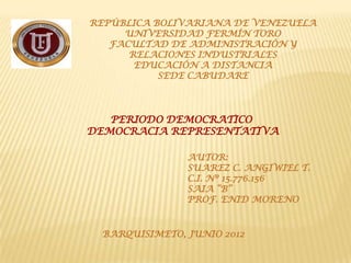 REPÚBLICA BOLIVARIANA DE VENEZUELA
     UNIVERSIDAD FERMÍN TORO
   FACULTAD DE ADMINISTRACIÓN Y
      RELACIONES INDUSTRIALES
       EDUCACIÓN A DISTANCIA
           SEDE CABUDARE




   PERIODO DEMOCRATICO
DEMOCRACIA REPRESENTATIVA

                AUTOR:
                SUAREZ C. ANGIWIEL T.
                C.I. Nº 15.776.156
                SAIA “B”
                PROF. ENID MORENO


  BARQUISIMETO, JUNIO 2012
 