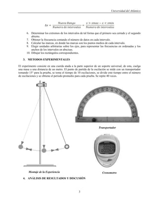 Universidad del Atlántico
3
6. Determinar los extremos de los intervalos de tal forma que el primero sea cerrado y el segundo
abierto.
7. Obtener la frecuencia contando el número de datos en cada intervalo.
8. Calcular las marcas, en donde las marcas son los puntos medios de cada intervalo.
9. Elegir unidades arbitrarias sobre los ejes, para representar las frecuencias en ordenadas y los
anchos de los intervalos en abscisas.
10. Dibujar los rectángulos correspondientes.
3. METODOS EXPERIMENTALES
El experimento consiste en una cuerda atada a la parte superior de un soporte universal, de esta, cuelga
una masa a una distancia de un metro. El punto de partida de la oscilación se mide con un transportador
tomando 15° para la prueba, se toma el tiempo de 10 oscilaciones, se divide este tiempo entre el número
de oscilaciones y se obtiene el periodo promedio para cada prueba. Se repite 40 veces.
4. ANÁLISIS DE RESULTADOS Y DISCUSIÓN
Transportador
CronometroMontaje de la Experiencia
 