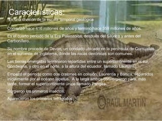 Características:
Es una división de la escala temporal geológica
Comenzó hace 416 millones de años y terminó hace 359 millones de años.
Es el cuarto período de la Era Paleozoica, después del Silúrico y antes del
Carbonífero.
Su nombre procede de Devon, un condado ubicado en la península de Cornualles,
en el suroeste de Inglaterra, donde las rocas devónicas son comunes.
Las tierras emergidas terminaron repartidas entre un supercontinente en el sur,
Gondwana, y otro en el norte, a la altura del ecuador, llamado Laurusia.
Empezó el período como dos cratones en colisión, Laurentia y Báltica, separados
inicialmente por el océano Iapetus. A la larga ambos convergieron para, más
tarde, formar el supercontinente único llamado Pangea.
Surgieron los primeros insectos.
Aparecieron los primeros tetrápodos
