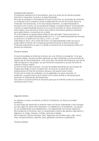 Comienzo del artículo:
El embarazo empieza con la fecundación, que es la unión de las células sexuales
femenina y masculina: el óvulo y el espermatozoide.
Para que se produzca la fecundación la mujer ha de estar en el periodo de ovulación.
La ovulación ocurre cuando un óvulo se desprende de uno de los ovarios (hacia la
mitad del ciclo menstrual). Si en este preciso momento, un espermatozoide se
encuentra con el óvulo, en las trompas de Falopio, se puede producir la fecundación.
Cuando un espermatozoide penetra en el óvulo de la madre la célula resultante se
llama zigoto; esta estructura celular tiene toda la información genética necesaria
para desarrollarse y convertirse en un bebé.
En la fecundación ya queda determinado el sexo del bebé. Cada óvulo tiene un
cromosoma X y el espermatozoide puede ser X o Y. Si el espermatozoide que fecunda
al óvulo es X, el bebé será una niña y, si es Y, un niño.
Cada bebé es único, de la unión del óvulo y el espermatozoide (cada uno con su
propio ADN) se forman 46 cromosomas que determinarán la herencia del bebé.
El periodo embrionario es que el va desde el momento de la fecundación hasta la 8ª
semana de embarazo.

Primera semana

El óvulo fecundado se divide por primera vez a las 24h de la concepción. Es lo que
llamamos zigoto. Durante los días siguientes se sigue dividiendo y forma una bola de
células que se llama blastocisto. A los cinco días, las células del blastocito (ya más de
100) se separan en dos grupos: las que formarán la placenta y las que formarán el
embrión (células madre).
Al final de esta primera semana, el óvulo fecundado desciende por las trompas de
Falopio para llegar al útero al quinto día. Se ancla en la pared del útero
(implantación) al final de la primera semana y allí pasará nueve meses.
El útero de la madre ha cambiado y se ha adaptado a la nueva situación: el
embarazo. La pared interna de la matriz se ha vuelto mullida y más gruesa para
favorecer la implantación del blastocisto.
Esta unión a la pared uterina es necesaria para que el embrión reciba los nutrientes
necesarios para crecer.




Segunda semana

Se empieza a formar el embrión y mide 0.2 milímetros. Se forma la cavidad
amniótica.
En esta etapa del desarrollo el embrión tiene una forma redondeada y está formado
por dos capas (se llama disco bilaminar): el endodermo y el ectodermo. Las células
se van multiplicando muy rápidamente y van adquiriendo una función específica.
Del ectodermo se formarán: piel, el revestimiento interno del aparato respiratorio y
digestivo, la vejiga, tímpano, tiroides, páncreas e hígado.
Del ectodermo: sistema nervioso, piel, órganos de los sentidos (ojos, oído, nariz),
uñas, esmalte dentario, hipófisis, pelo, glándulas mamarias y sudoríparas.

Tercera semana
 