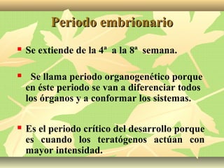 Periodo embrionarioPeriodo embrionario
 Se extiende de la 4ª a la 8ª semana.
 Se llama periodo organogenético porque
en éste periodo se van a diferenciar todos
los órganos y a conformar los sistemas.
 Es el periodo crítico del desarrollo porque
es cuando los teratógenos actúan con
mayor intensidad.
 