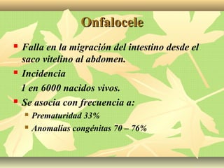 OnfaloceleOnfalocele
 Falla en la migración del intestino desde el
saco vitelino al abdomen.
 Incidencia
1 en 6000 nacidos vivos.
 Se asocia con frecuencia a:
 Prematuridad 33%
 Anomalías congénitas 70 – 76%
 