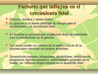 Factores que influyen en elFactores que influyen en el
crecimiento fetalcrecimiento fetal
 Glucosa, insulina y amino ácidosGlucosa, insulina y amino ácidos
 La glucosa es la fuente principal de energía para elLa glucosa es la fuente principal de energía para el
metabolismo y el crecimiento fetal.metabolismo y el crecimiento fetal.
 La insulina es secretada por el páncreas fetal, es importanteLa insulina es secretada por el páncreas fetal, es importante
para el metabolismo de la glucosapara el metabolismo de la glucosa
 Los amino ácidos los obtiene de la madre a través de laLos amino ácidos los obtiene de la madre a través de la
placenta para sintetizar sus propias proteínas.placenta para sintetizar sus propias proteínas.
 Desnutrición materna, tabaquismo, alcoholismo, insuficienciaDesnutrición materna, tabaquismo, alcoholismo, insuficiencia
placentaria, factores genéticos, enfermedades generales de laplacentaria, factores genéticos, enfermedades generales de la
madre, etc. influyen negativamente en el desarrollo fetal.madre, etc. influyen negativamente en el desarrollo fetal.
 