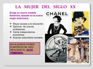 LA  MUJER  DEL  SIGLO  XX Surge un nuevo modelo femenino, basado en la nueva mujer americana: Mayor acceso a la educación. Ejercicio  de nuevas  profesiones. Cierta independencia  económica. Nuevas costumbres sociales. EN ALGUNOS PAISES EUROPEOS SE HIZO REALIDAD EL  VOTO FEMENINO. 