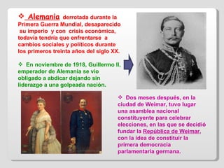 Alemania   derrotada durante la Primera Guerra Mundial, desaparecido  su imperio  y con  crisis económica, todavía tendría que enfrentarse  a cambios sociales y políticos durante los primeros treinta años del siglo XX. En noviembre de 1918, Guillermo II, emperador de Alemania se vio  obligado a abdicar dejando sin liderazgo a una golpeada nación. Dos meses después, en la ciudad de Weimar, tuvo lugar una asamblea nacional constituyente para celebrar elecciones, en las que se decidió fundar la  República de Weimar , con la idea de constituir la primera democracia parlamentaria germana.  