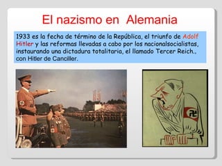 El nazismo en  Alemania 1933 es la fecha de término de la República, el triunfo de  Adolf  Hitler   y las reformas llevadas a cabo por los nacionalsocialistas, instaurando una dictadura totalitaria, el llamado Tercer Reich. , con Hitler de Canciller. 