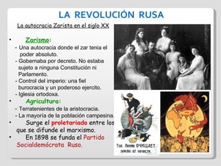 LA  REVOLUCIÓN  RUSA La autocracia Zarista en el siglo XX Zarismo :  -  Una autocracia donde el zar tenia el  poder absoluto. - Gobernaba por decreto. No estaba  sujeto a ninguna Constitución ni  Parlamento. - Control del imperio: una fiel  burocracia y un poderoso ejercito. - Iglesia ortodoxa. Agricultura:  -  Terratenientes de la aristocracia. - La mayoría de la población campesina. Surge el  proletariado  entre los  que se difunde el marxismo. En 1898 se funda el  Partido  Socialdemócrata  Ruso. 