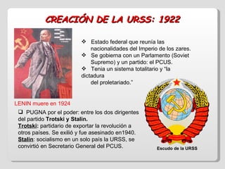 CREACIÓN DE LA URSS: 1922 Estado federal que reunía las  nacionalidades del Imperio de los zares. Se gobierna con un Parlamento (Soviet  Supremo) y un partido: el PCUS. Tenia un sistema totalitario y “la dictadura  del proletariado.” LENIN muere en 1924 PUGNA por el poder: entre los dos dirigentes del partido  Trotski y Stalin. Trotski :  partidario de exportar la revolución a otros países. Se exilió y fue asesinado en1940. Stalin : socialismo en un solo país la URSS, se convirtió en Secretario General del PCUS. Escudo de la URSS 