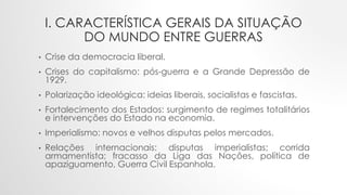 I. CARACTERÍSTICA GERAIS DA SITUAÇÃO
DO MUNDO ENTRE GUERRAS
• Crise da democracia liberal.
• Crises do capitalismo: pós-guerra e a Grande Depressão de
1929.
• Polarização ideológica: ideias liberais, socialistas e fascistas.
• Fortalecimento dos Estados: surgimento de regimes totalitários
e intervenções do Estado na economia.
• Imperialismo: novos e velhos disputas pelos mercados.
• Relações internacionais: disputas imperialistas; corrida
armamentista; fracasso da Liga das Nações, política de
apaziguamento, Guerra Civil Espanhola.