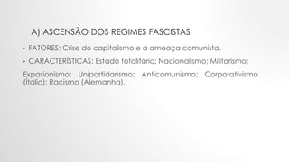 A) ASCENSÃO DOS REGIMES FASCISTAS
• FATORES: Crise do capitalismo e a ameaça comunista.
• CARACTERÍSTICAS: Estado totalitário; Nacionalismo; Militarismo;
Expasionismo; Unipartidarismo; Anticomunismo; Corporativismo
(Ítalia); Racismo (Alemanha).