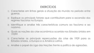 EXERCÍCIOS
1) Caracterize em linhas gerais a situação do mundo no período entre
guerras.
2) Explique os principais fatores que contribuíram para a ascensão dos
regimes fascistas na Europa.
3) Identifique e analise três características comuns ao fascismo e ao
nazismo.
4) Quais as nações da crise econômica ocorrida nos Estados Unidos em
1929?
5) Caracterize as principais repercussões da crise de 1929 para os
Estados Unidos, a Europa e a América Latina.
6) Analise o papel da Liga das Nações frente a política de agressões.