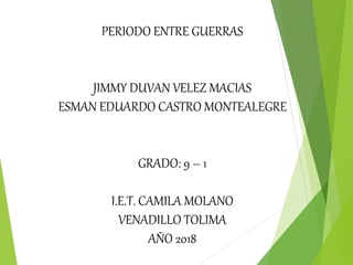PERIODO ENTRE GUERRAS
JIMMY DUVAN VELEZ MACIAS
ESMAN EDUARDO CASTRO MONTEALEGRE
GRADO: 9 – 1
I.E.T. CAMILA MOLANO
VENADILLO TOLIMA
AÑO 2018
 