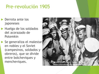 Pre-revolución 1905
 Derrota ante los
japoneses
 Huelga de los soldados
del acorazado de
Potemkin
 Se generaliza el malestar
en nobles y el Soviet
(campesinos, soldados y
obreros), que se divide
entre bolcheviques y
mencheviques.
 