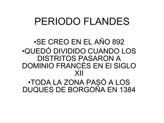 PERIODO FLANDES
    •SE CREO EN EL AÑO 892
•QUEDÓ DIVIDIDO CUANDO LOS
     DISTRITOS PASARON A
DOMINIO FRANCÉS EN El SIGLO
              XII
  •TODA LA ZONA PASÓ A LOS
DUQUES DE BORGOÑA EN 1384
 