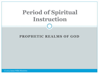 Period of Spiritual
Instruction
PROPHETIC REALMS OF GOD

© 2014 James Willis Ministries

 