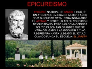 EPICUREISMO
EPICURO, NATURAL DE SAMOS E HIJO DE
UN ATENIENSE EMIGRADO, A LOS 18 AÑOS
DEJA SU CIUDAD NATAL PARA INSTALARSE
EN ATENAS Y RESTITUIR ASI SU CONDICIÓN
DE CIUDADANO, PERO LAS CONMOCIONES
POLÍTICAS SON TAN GRANDES QUE SE
VERÁ OBLIGADO A ABANDONARLA Y NO
REGRESARÁ HASTA LLEGADO EL 307 A.C,
CUANDO FUNDA SU ESCUELA: EL JARDÍN
 