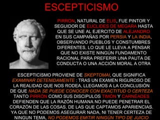 ESCEPTICISMO
PIRRON, NATURAL DE ELIS, FUE PINTOR Y
SEGUIDOR DE EUCLIDES DE MEGARA HASTA
QUE SE UNE AL EJERCITO DE ALEJANDRO
EN SUS CAMPAÑAS POR PERSIA Y LA INDIA,
OBSERVANDO PUEBLOS Y CONSTUMBRES
DIFERENTES, LO QUE LE LLEVA A PENSAR
QUE NO EXISTE NINGÚN FUNDAMENTO
RACIONAL PARA PREFERIR UNA PAUTA DE
CONDUCTA O UNA ACCIÓN MORAL A OTRA
ESCEPTICISMO PROVIENE DE SKEPTOMAI, QUE SIGNIFICA
EXAMINAR DETENIDAMENTE : TRAS UN EXAMEN RIGUROSO DE
LA REALIDAD QUE NOS RODEA, LLEGAMOS A LA CONCLUSIÓN
DE QUE NADA SE PUEDE CONOCER CON EXACTITUD O CERTEZA
TANTO PIRRÓN COMO SUS DISCIPULOS TIMÓN Y CARNÉADES
DEFIENDEN QUE LA RAZÓN HUMANA NO PUEDE PENETRAR EL
CORAZÓN DE LAS COSAS, DE LAS QUE CAPTAMOS APARIENCIAS.
YA QUE NO PODEMOS ASEGURAR NADA, NI TENER CERTEZA DE
NINGUN TEMA, NO PODEMOS EMITIR NINGÚN TIPO DE JUICIO
 